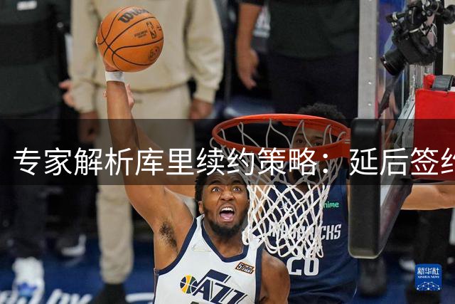 专家解析库里续约策略：延后签约可为勇士创造亿元薪资空间